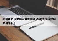 美国进口区块链平台有哪些公司[美国区块链交易平台]