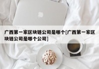 广西第一家区块链公司是哪个[广西第一家区块链公司是哪个公司]